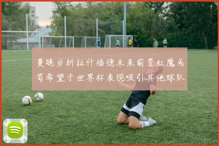 曼晚分析拉什福德未来前景红魔或寄希望于世界杯表现吸引其他球队