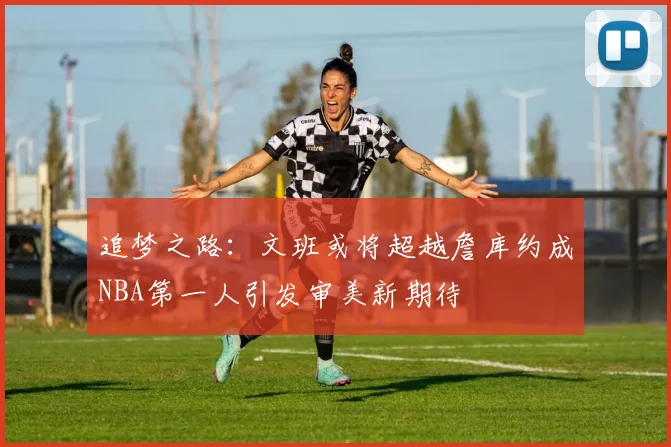 追梦之路：文班或将超越詹库约成NBA第一人引发审美新期待