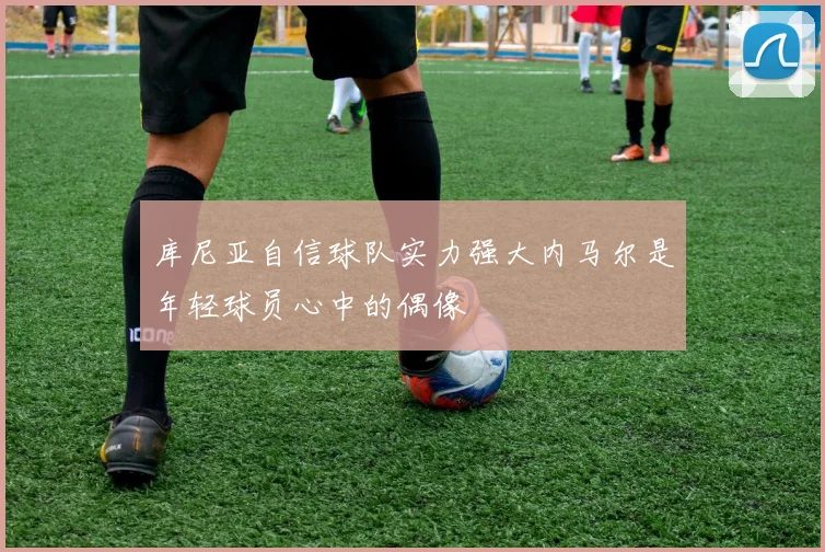 库尼亚自信球队实力强大内马尔是年轻球员心中的偶像