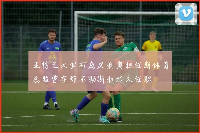 亚特兰大宣布庞皮利奥担任新体育总监曾在那不勒斯和尤文任职