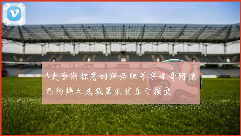 A史密斯称詹姆斯若联手字母哥阿德巴约热火总裁莱利将乐于接受