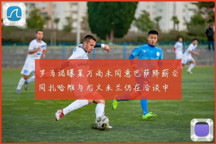 罗马诺曝莱万尚未同意巴萨降薪合同扎哈维与尤文米兰仍在洽谈中