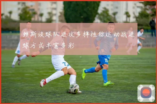 赖斯谈球队进攻多样性称运动战进球方式丰富多彩