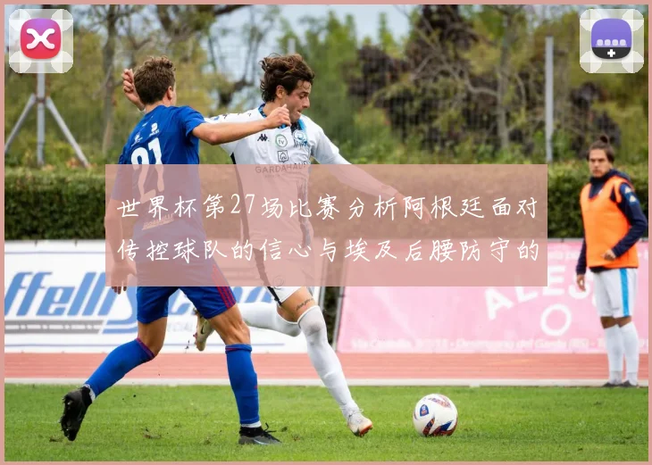 世界杯第27场比赛分析阿根廷面对传控球队的信心与埃及后腰防守的隐患