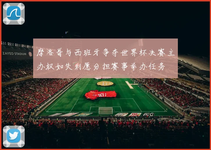 摩洛哥与西班牙争夺世界杯决赛主办权如失利愿分担赛事举办任务