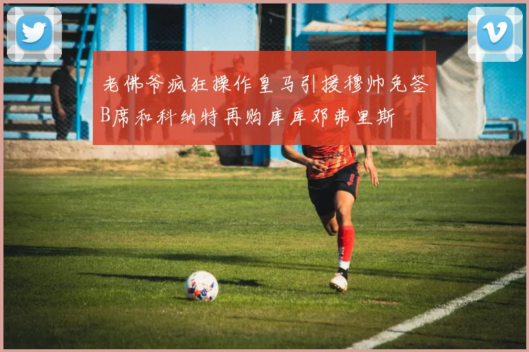 老佛爷疯狂操作皇马引援穆帅免签B席和科纳特再购库库邓弗里斯