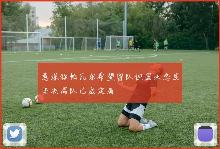 意媒称帕瓦尔希望留队但国米态度坚决离队已成定局