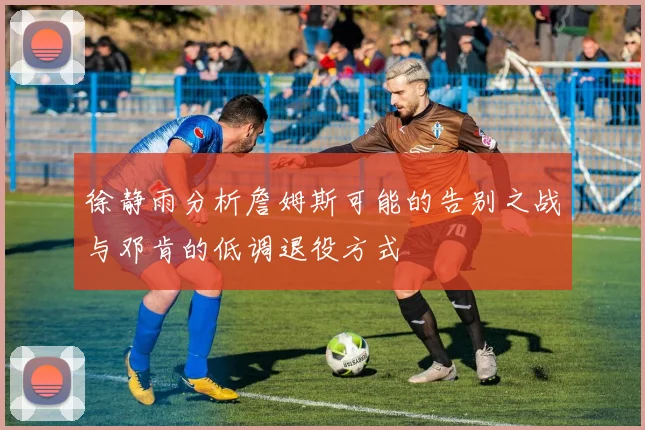 徐静雨分析詹姆斯可能的告别之战与邓肯的低调退役方式