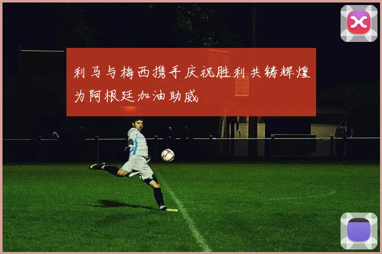 利马与梅西携手庆祝胜利共铸辉煌为阿根廷加油助威