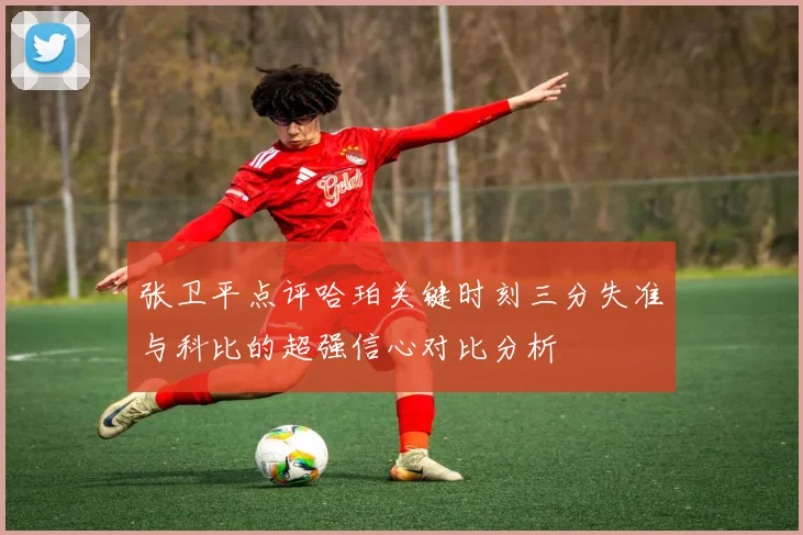 张卫平点评哈珀关键时刻三分失准与科比的超强信心对比分析