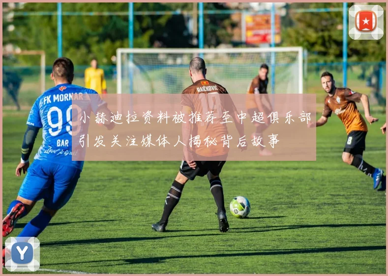 小赫迪拉资料被推荐至中超俱乐部引发关注媒体人揭秘背后故事