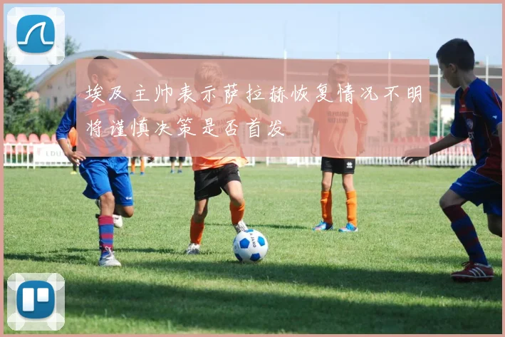 埃及主帅表示萨拉赫恢复情况不明将谨慎决策是否首发