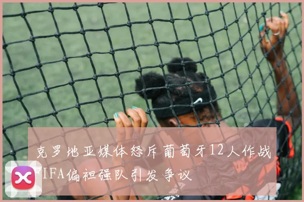 克罗地亚媒体怒斥葡萄牙12人作战FIFA偏袒强队引发争议