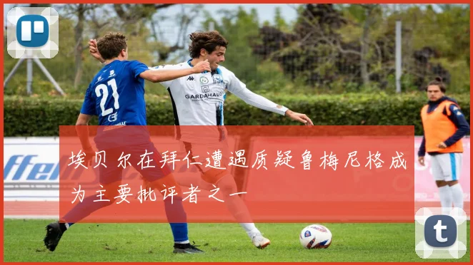 埃贝尔在拜仁遭遇质疑鲁梅尼格成为主要批评者之一