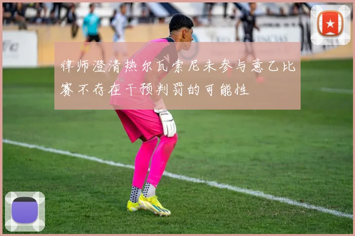 律师澄清热尔瓦索尼未参与意乙比赛不存在干预判罚的可能性