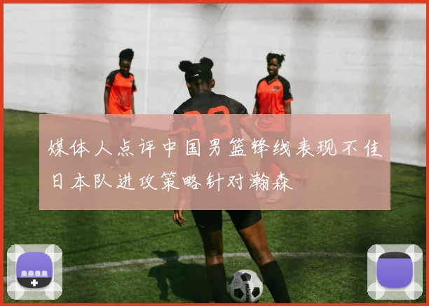 媒体人点评中国男篮锋线表现不佳日本队进攻策略针对瀚森