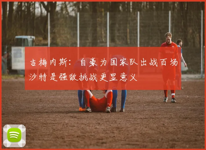 吉梅内斯：自豪为国家队出战百场沙特是强敌挑战更显意义