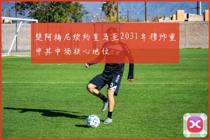 楚阿梅尼续约皇马至2031年穆帅重申其中场核心地位