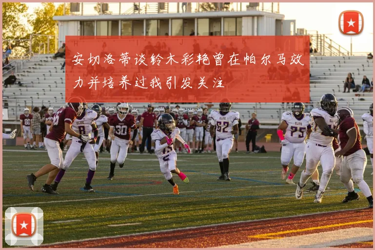 安切洛蒂谈铃木彩艳曾在帕尔马效力并培养过我引发关注