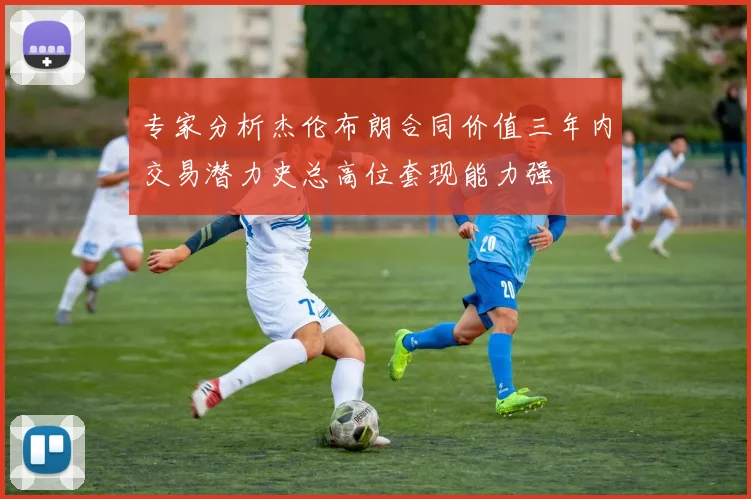 专家分析杰伦布朗合同价值三年内交易潜力史总高位套现能力强