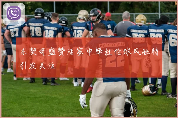东契奇盛赞活塞中锋杜伦球风独特引发关注