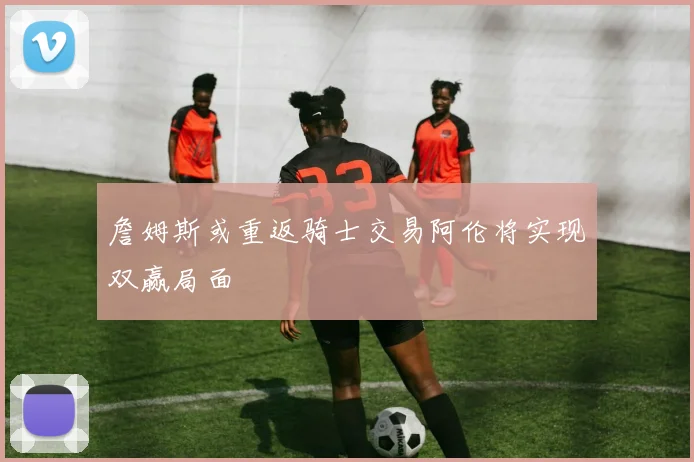 詹姆斯或重返骑士交易阿伦将实现双赢局面