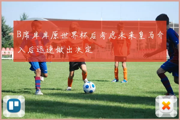 B席库库原世界杯后考虑未来皇马介入后迅速做出决定