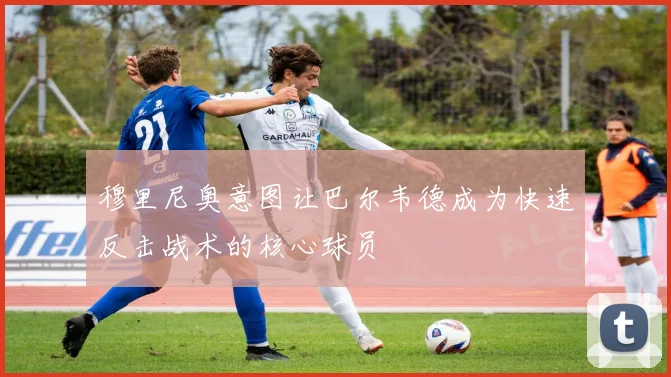 穆里尼奥意图让巴尔韦德成为快速反击战术的核心球员