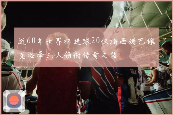 近60年世界杯进球20仅梅西姆巴佩克洛泽三人领衔传奇之路