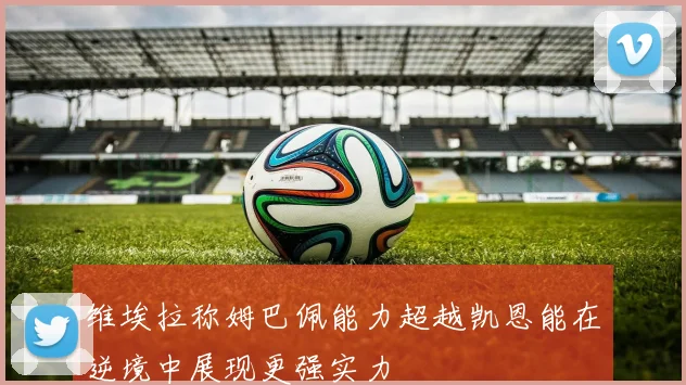 维埃拉称姆巴佩能力超越凯恩能在逆境中展现更强实力