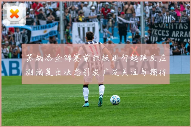 苏炳添全锦赛前积极进行起跑反应测试复出状态引发广泛关注与期待