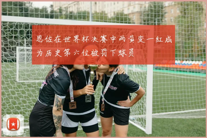 恩佐在世界杯决赛中两黄变一红成为历史第六位被罚下球员