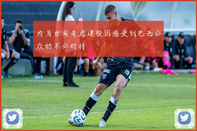 内马尔或考虑退役因感受到巴西公众的不公对待