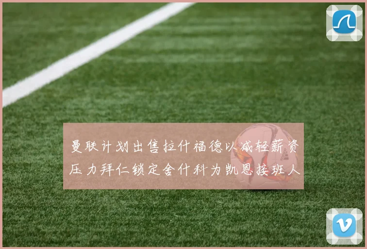 曼联计划出售拉什福德以减轻薪资压力拜仁锁定舍什科为凯恩接班人